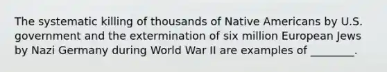 The systematic killing of thousands of Native Americans by U.S. government and the extermination of six million European Jews by Nazi Germany during World War II are examples of ________.