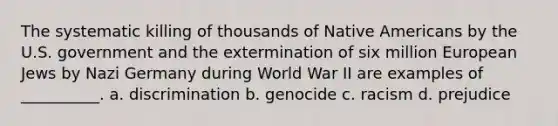 The systematic killing of thousands of Native Americans by the U.S. government and the extermination of six million European Jews by Nazi Germany during World War II are examples of __________. a. discrimination b. genocide c. racism d. prejudice