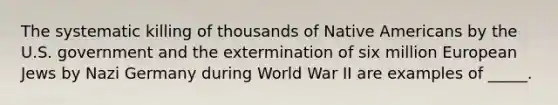 The systematic killing of thousands of Native Americans by the U.S. government and the extermination of six million European Jews by Nazi Germany during World War II are examples of _____.