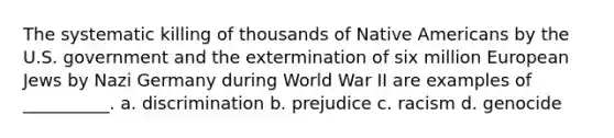 The systematic killing of thousands of Native Americans by the U.S. government and the extermination of six million European Jews by Nazi Germany during World War II are examples of __________.​ a. ​discrimination b. ​prejudice c. ​racism d. ​genocide