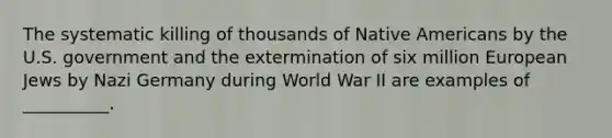 The systematic killing of thousands of Native Americans by the U.S. government and the extermination of six million European Jews by Nazi Germany during World War II are examples of __________.