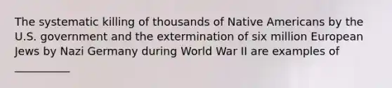 The systematic killing of thousands of Native Americans by the U.S. government and the extermination of six million European Jews by Nazi Germany during World War II are examples of __________