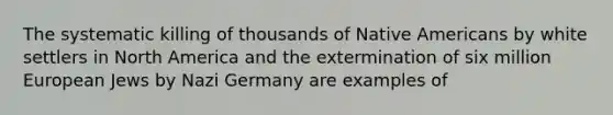 The systematic killing of thousands of Native Americans by white settlers in North America and the extermination of six million European Jews by Nazi Germany are examples of