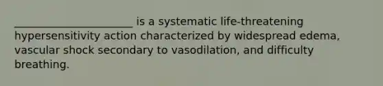 ______________________ is a systematic life-threatening hypersensitivity action characterized by widespread edema, vascular shock secondary to vasodilation, and difficulty breathing.