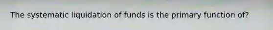 The systematic liquidation of funds is the primary function of?