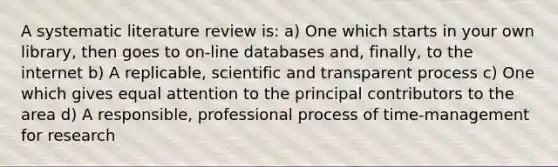 A systematic literature review is: a) One which starts in your own library, then goes to on-line databases and, finally, to the internet b) A replicable, scientific and transparent process c) One which gives equal attention to the principal contributors to the area d) A responsible, professional process of time-management for research