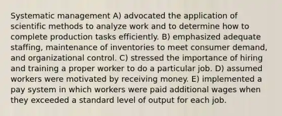 Systematic management A) advocated the application of scientific methods to analyze work and to determine how to complete production tasks efficiently. B) emphasized adequate staffing, maintenance of inventories to meet consumer demand, and organizational control. C) stressed the importance of hiring and training a proper worker to do a particular job. D) assumed workers were motivated by receiving money. E) implemented a pay system in which workers were paid additional wages when they exceeded a standard level of output for each job.