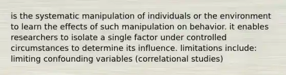 is the systematic manipulation of individuals or the environment to learn the effects of such manipulation on behavior. it enables researchers to isolate a single factor under controlled circumstances to determine its influence. limitations include: limiting confounding variables (correlational studies)