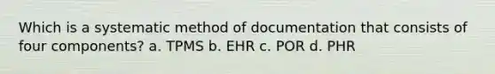 Which is a systematic method of documentation that consists of four components? a. TPMS b. EHR c. POR d. PHR