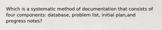 Which is a systematic method of documentation that consists of four components: database, problem list, initial plan,and progress notes?