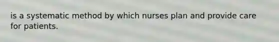 is a systematic method by which nurses plan and provide care for patients.