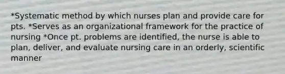 *Systematic method by which nurses plan and provide care for pts. *Serves as an organizational framework for the practice of nursing *Once pt. problems are identified, the nurse is able to plan, deliver, and evaluate nursing care in an orderly, scientific manner