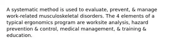 A systematic method is used to evaluate, prevent, & manage work-related musculoskeletal disorders. The 4 elements of a typical ergonomics program are worksite analysis, hazard prevention & control, medical management, & training & education.