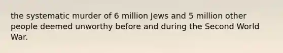 the systematic murder of 6 million Jews and 5 million other people deemed unworthy before and during the Second World War.