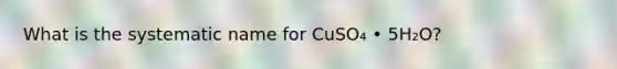 What is the systematic name for CuSO₄ • 5H₂O?