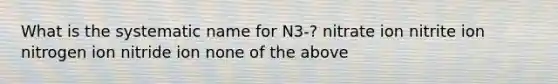 What is the systematic name for N3-? nitrate ion nitrite ion nitrogen ion nitride ion none of the above