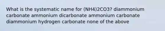 What is the systematic name for (NH4)2CO3? diammonium carbonate ammonium dicarbonate ammonium carbonate diammonium hydrogen carbonate none of the above