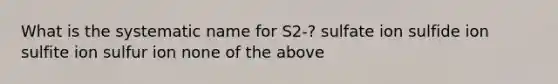 What is the systematic name for S2-? sulfate ion sulfide ion sulfite ion sulfur ion none of the above