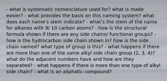 - what is systematic nomenclature used for? what is made easier? - what provides the basis on this naming system? what does each name's stem indicate? - what's the stem of the name for alkanes with 9/ 10 carbon atoms? - how is the structural formula shown if there are any side chains/ functional groups? - how is the hydrocarbon side chain shown in? how is the side chain named? what type of group is this? - what happens if there are more than one of the same alkyl side chain group (2, 3, 4)? what do the adjacent numbers have and how are they separated? - what happens if there is more than one type of alkyl side chain? - what is an aliphatic compound?