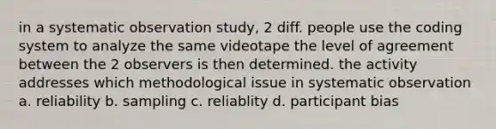 in a systematic observation study, 2 diff. people use the coding system to analyze the same videotape the level of agreement between the 2 observers is then determined. the activity addresses which methodological issue in systematic observation a. reliability b. sampling c. reliablity d. participant bias