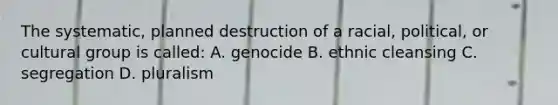 The systematic, planned destruction of a racial, political, or cultural group is called: A. genocide B. ethnic cleansing C. segregation D. pluralism