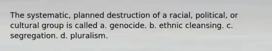 The systematic, planned destruction of a racial, political, or cultural group is called a. genocide. b. ethnic cleansing. c. segregation. d. pluralism.