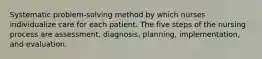 Systematic problem-solving method by which nurses individualize care for each patient. The five steps of the nursing process are assessment, diagnosis, planning, implementation, and evaluation.