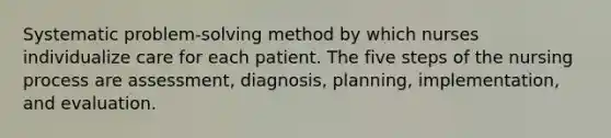 Systematic problem-solving method by which nurses individualize care for each patient. The five steps of the nursing process are assessment, diagnosis, planning, implementation, and evaluation.