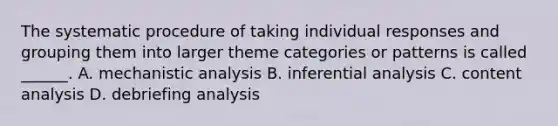 The systematic procedure of taking individual responses and grouping them into larger theme categories or patterns is called ______. A. mechanistic analysis B. inferential analysis C. content analysis D. debriefing analysis