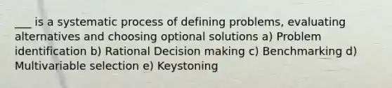 ___ is a systematic process of defining problems, evaluating alternatives and choosing optional solutions a) Problem identification b) Rational Decision making c) Benchmarking d) Multivariable selection e) Keystoning