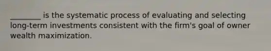 ________ is the systematic process of evaluating and selecting long-term investments consistent with the firm's goal of owner wealth maximization.