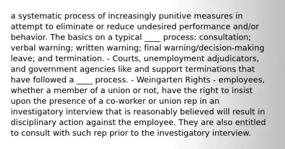 a systematic process of increasingly punitive measures in attempt to eliminate or reduce undesired performance and/or behavior. The basics on a typical ____ process: consultation; verbal warning; written warning; final warning/decision-making leave; and termination. - Courts, unemployment adjudicators, and government agencies like and support terminations that have followed a ____ process. - Weingarten Rights - employees, whether a member of a union or not, have the right to insist upon the presence of a co-worker or union rep in an investigatory interview that is reasonably believed will result in disciplinary action against the employee. They are also entitled to consult with such rep prior to the investigatory interview.