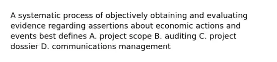 A systematic process of objectively obtaining and evaluating evidence regarding assertions about economic actions and events best defines A. project scope B. auditing C. project dossier D. communications management