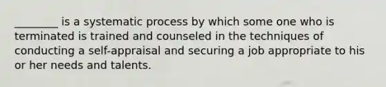 ________ is a systematic process by which some one who is terminated is trained and counseled in the techniques of conducting a self-appraisal and securing a job appropriate to his or her needs and talents.