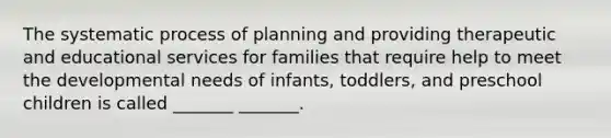 The systematic process of planning and providing therapeutic and educational services for families that require help to meet the developmental needs of infants, toddlers, and preschool children is called _______ _______.