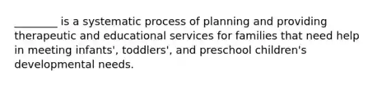 ________ is a systematic process of planning and providing therapeutic and educational services for families that need help in meeting infants', toddlers', and preschool children's developmental needs.