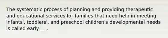 The systematic process of planning and providing therapeutic and educational services for families that need help in meeting infants', toddlers', and preschool children's developmental needs is called early __ .