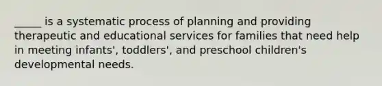 _____ is a systematic process of planning and providing therapeutic and educational services for families that need help in meeting infants', toddlers', and preschool children's developmental needs.