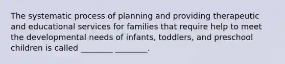 The systematic process of planning and providing therapeutic and educational services for families that require help to meet the developmental needs of infants, toddlers, and preschool children is called ________ ________.