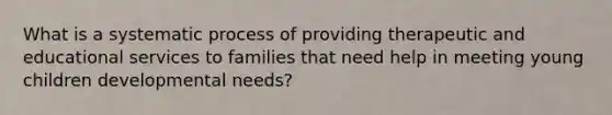 What is a systematic process of providing therapeutic and educational services to families that need help in meeting young children developmental needs?