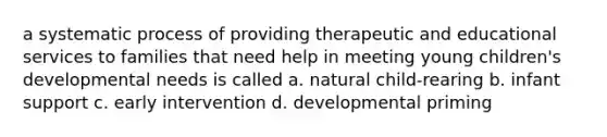 a systematic process of providing therapeutic and educational services to families that need help in meeting young children's developmental needs is called a. natural child-rearing b. infant support c. early intervention d. developmental priming