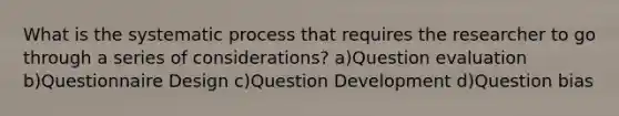 What is the systematic process that requires the researcher to go through a series of considerations? a)Question evaluation b)Questionnaire Design c)Question Development d)Question bias