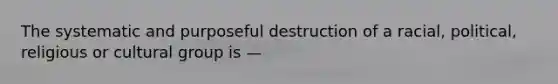 The systematic and purposeful destruction of a racial, political, religious or cultural group is —