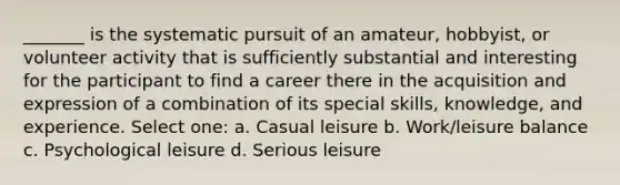 _______ is the systematic pursuit of an amateur, hobbyist, or volunteer activity that is sufficiently substantial and interesting for the participant to find a career there in the acquisition and expression of a combination of its special skills, knowledge, and experience. Select one: a. Casual leisure b. Work/leisure balance c. Psychological leisure d. Serious leisure