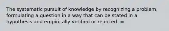 The systematic pursuit of knowledge by recognizing a problem, formulating a question in a way that can be stated in a hypothesis and empirically verified or rejected. =