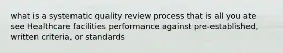 what is a systematic quality review process that is all you ate see Healthcare facilities performance against pre-established, written criteria, or standards