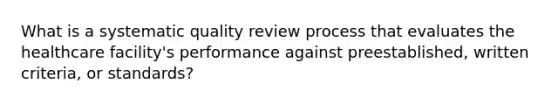 What is a systematic quality review process that evaluates the healthcare facility's performance against preestablished, written criteria, or standards?