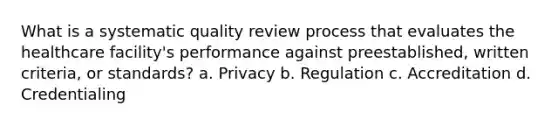 What is a systematic quality review process that evaluates the healthcare facility's performance against preestablished, written criteria, or standards? a. Privacy b. Regulation c. Accreditation d. Credentialing