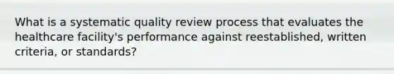 What is a systematic quality review process that evaluates the healthcare facility's performance against reestablished, written criteria, or standards?