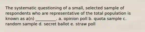 The systematic questioning of a small, selected sample of respondents who are representative of the total population is known as a(n) __________. a. opinion poll b. quota sample c. random sample d. secret ballot e. straw poll